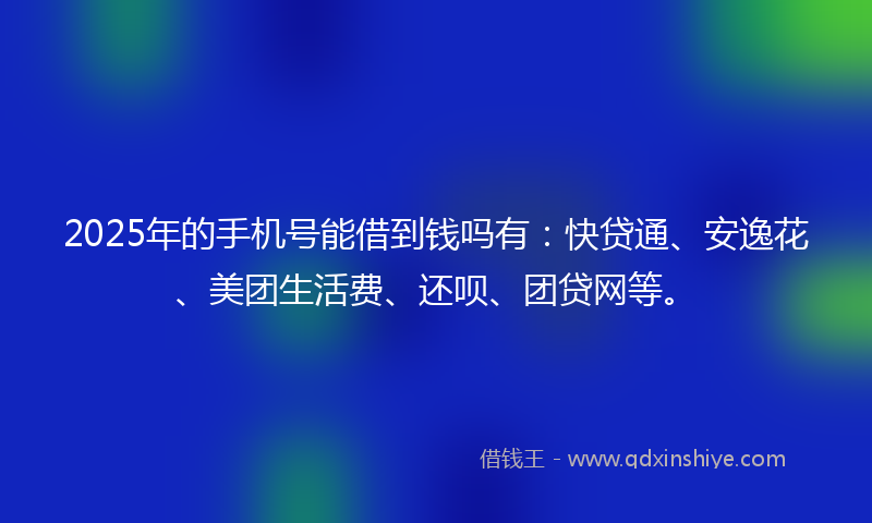 2025年的手机号能借到钱吗有：快贷通、安逸花、美团生活费、还呗、团贷网等。