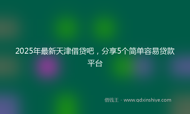 2025年最新天津借贷吧，分享5个简单容易贷款平台