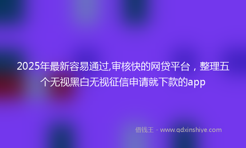2025年最新容易通过,审核快的网贷平台，整理五个无视黑白无视征信申请就下款的app