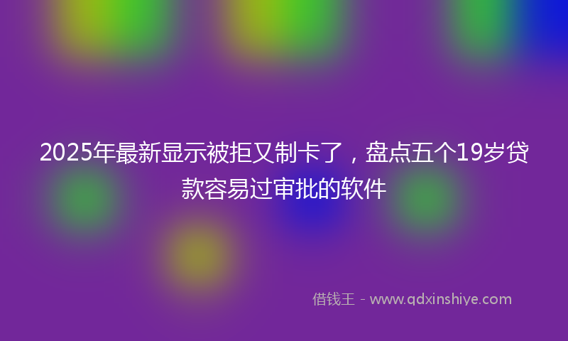 2025年最新显示被拒又制卡了，盘点五个19岁贷款容易过审批的软件