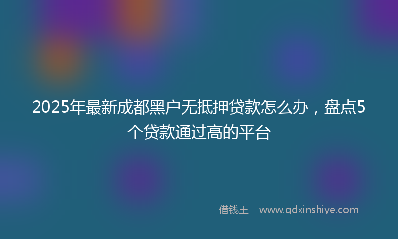 2025年最新成都黑户无抵押贷款怎么办，盘点5个贷款通过高的平台