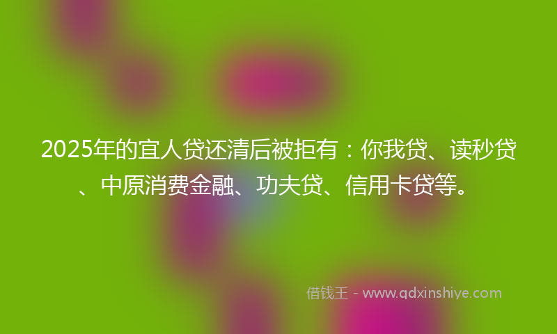 2025年的宜人贷还清后被拒有：你我贷、读秒贷、中原消费金融、功夫贷、信用卡贷等。
