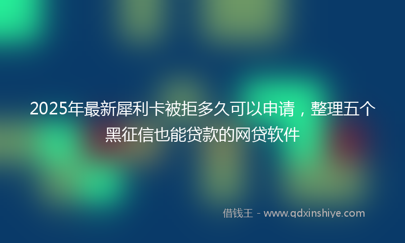 2025年最新犀利卡被拒多久可以申请，整理五个黑征信也能贷款的网贷软件