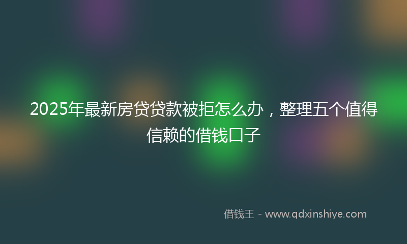 2025年最新房贷贷款被拒怎么办，整理五个值得信赖的借钱口子