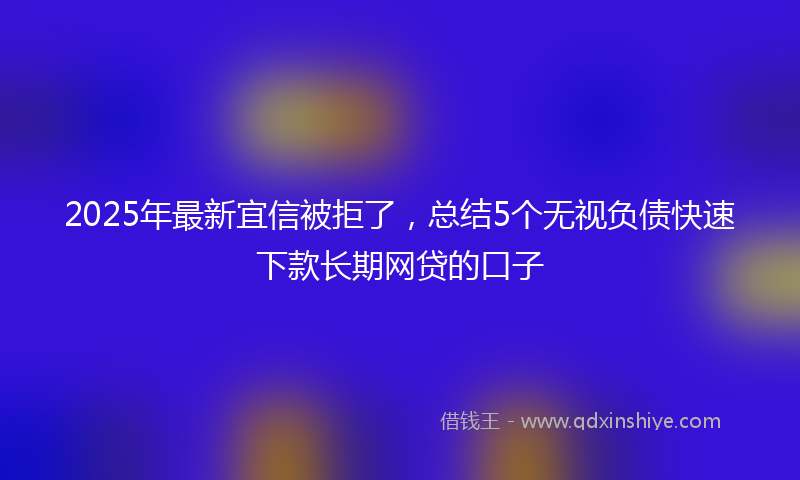 2025年最新宜信被拒了，总结5个无视负债快速下款长期网贷的口子