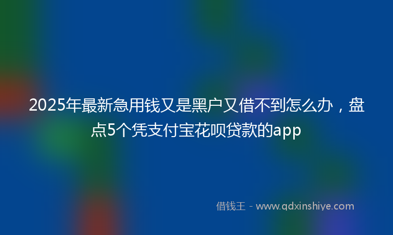 2025年最新急用钱又是黑户又借不到怎么办，盘点5个凭支付宝花呗贷款的app