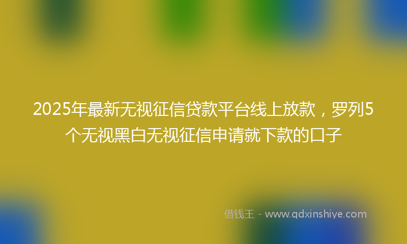 2025年最新无视征信贷款平台线上放款，罗列5个无视黑白无视征信申请就下款的口子