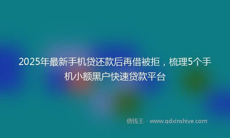 2025年最新手机贷还款后再借被拒，梳理5个手机小额黑户快速贷款平台