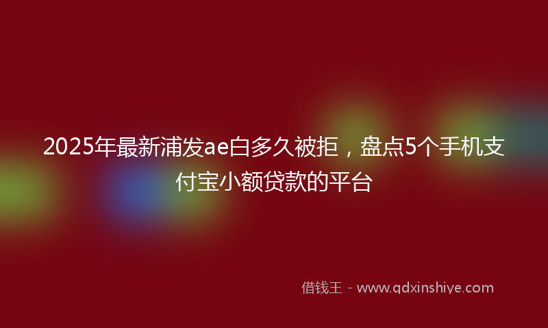2025年最新浦发ae白多久被拒，盘点5个手机支付宝小额贷款的平台