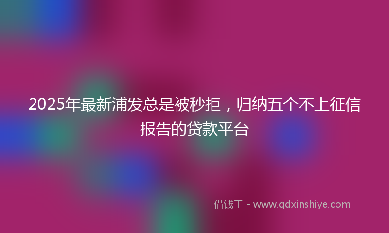 2025年最新浦发总是被秒拒，归纳五个不上征信报告的贷款平台