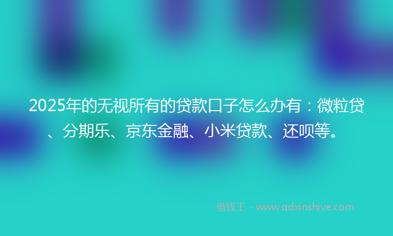 2025年的无视所有的贷款口子怎么办有：微粒贷、分期乐、京东金融、小米贷款、还呗等。