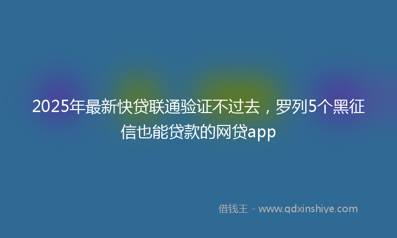 2025年最新快贷联通验证不过去，罗列5个黑征信也能贷款的网贷app