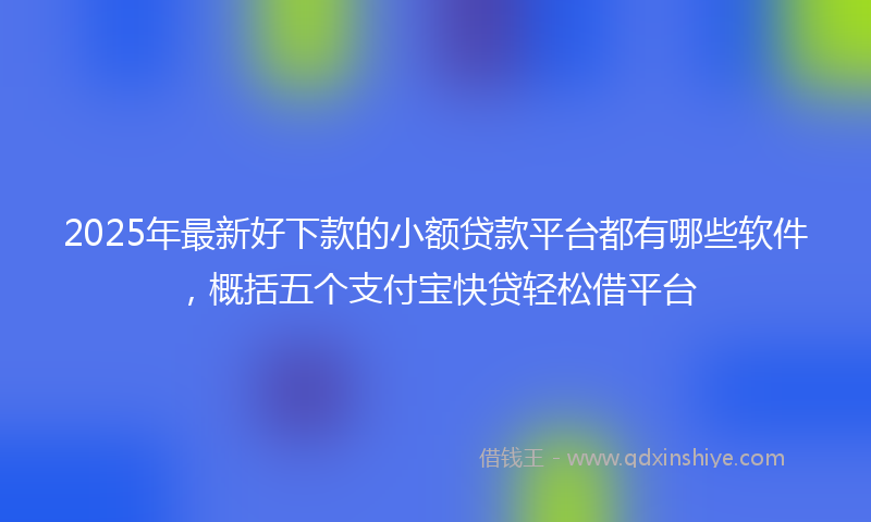 2025年最新好下款的小额贷款平台都有哪些软件，概括五个支付宝快贷轻松借平台