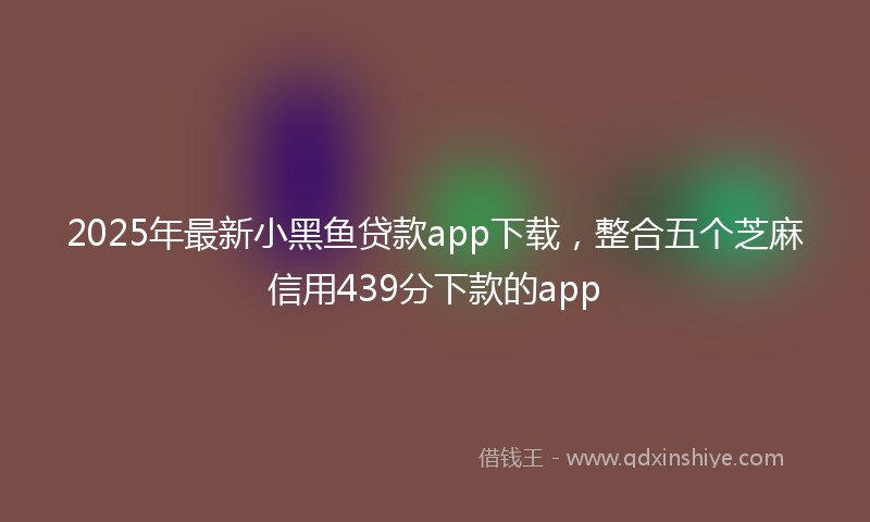 2025年最新小黑鱼贷款app下载，整合五个芝麻信用439分下款的app
