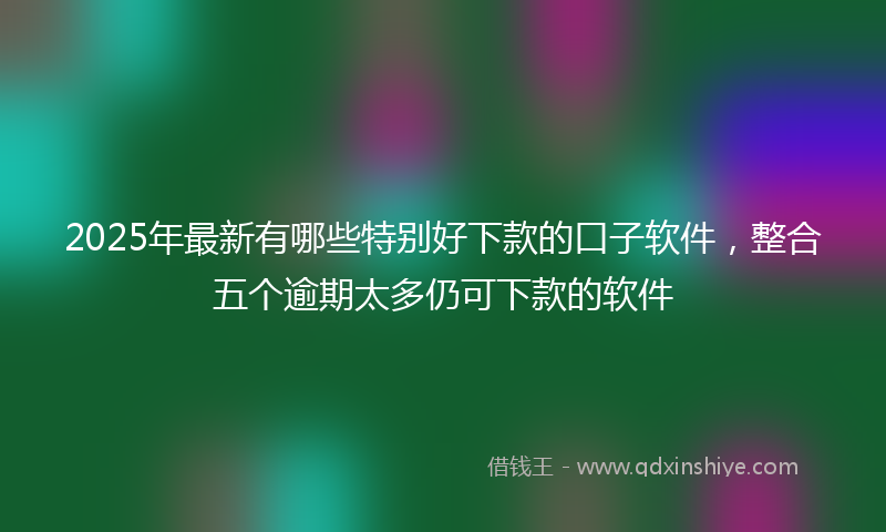 2025年最新有哪些特别好下款的口子软件，整合五个逾期太多仍可下款的软件