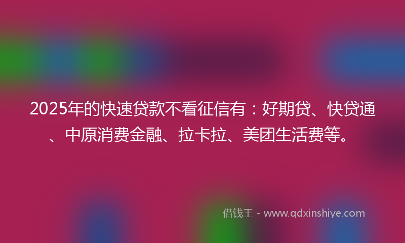 2025年的快速贷款不看征信有：好期贷、快贷通、中原消费金融、拉卡拉、美团生活费等。