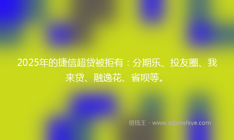 2025年的捷信超贷被拒有：分期乐、投友圈、我来贷、融逸花、省呗等。