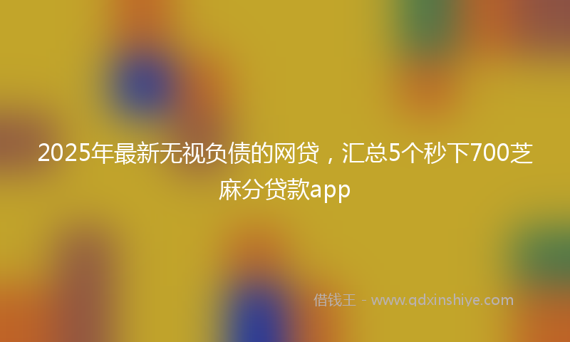 2025年最新无视负债的网贷，汇总5个秒下700芝麻分贷款app