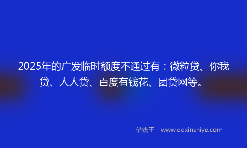 2025年的广发临时额度不通过有：微粒贷、你我贷、人人贷、百度有钱花、团贷网等。