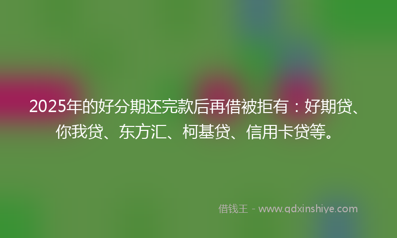 2025年的好分期还完款后再借被拒有：好期贷、你我贷、东方汇、柯基贷、信用卡贷等。