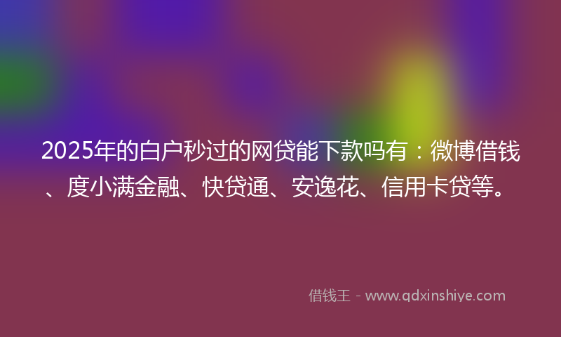 2025年的白户秒过的网贷能下款吗有：微博借钱、度小满金融、快贷通、安逸花、信用卡贷等。