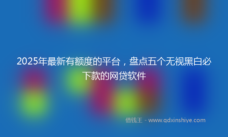 2025年最新有额度的平台，盘点五个无视黑白必下款的网贷软件