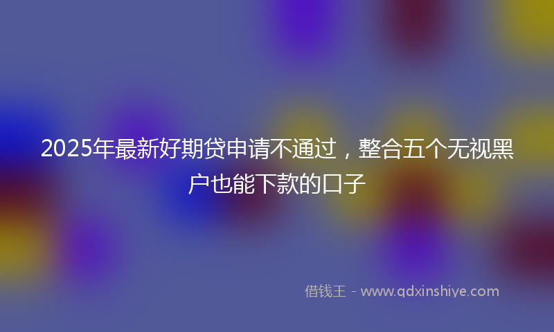 2025年最新好期贷申请不通过，整合五个无视黑户也能下款的口子