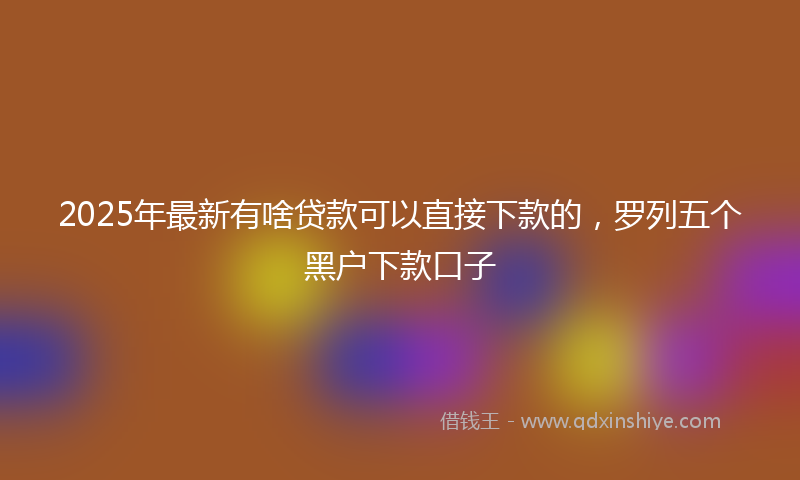 2025年最新有啥贷款可以直接下款的，罗列五个黑户下款口子