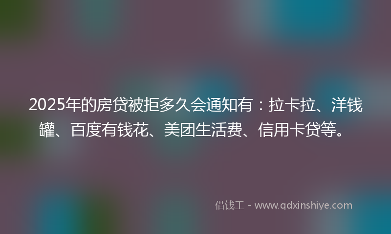 2025年的房贷被拒多久会通知有：拉卡拉、洋钱罐、百度有钱花、美团生活费、信用卡贷等。