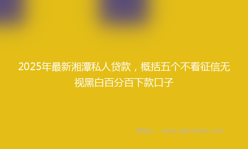 2025年最新湘潭私人贷款，概括五个不看征信无视黑白百分百下款口子