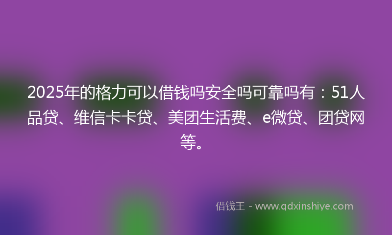 2025年的格力可以借钱吗安全吗可靠吗有：51人品贷、维信卡卡贷、美团生活费、e微贷、团贷网等。
