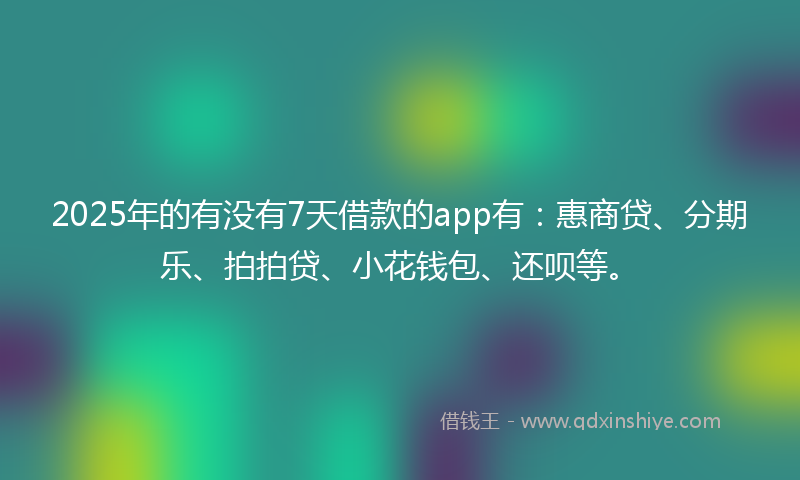 2025年的有没有7天借款的app有：惠商贷、分期乐、拍拍贷、小花钱包、还呗等。