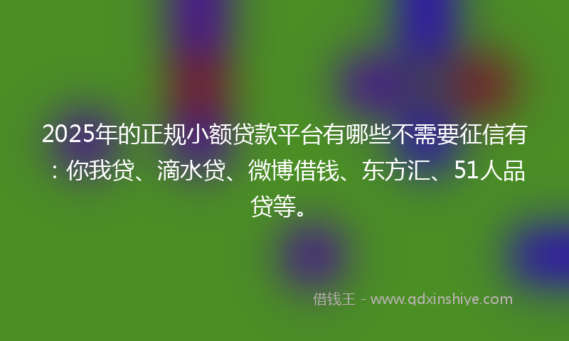 2025年的正规小额贷款平台有哪些不需要征信有：你我贷、滴水贷、微博借钱、东方汇、51人品贷等。