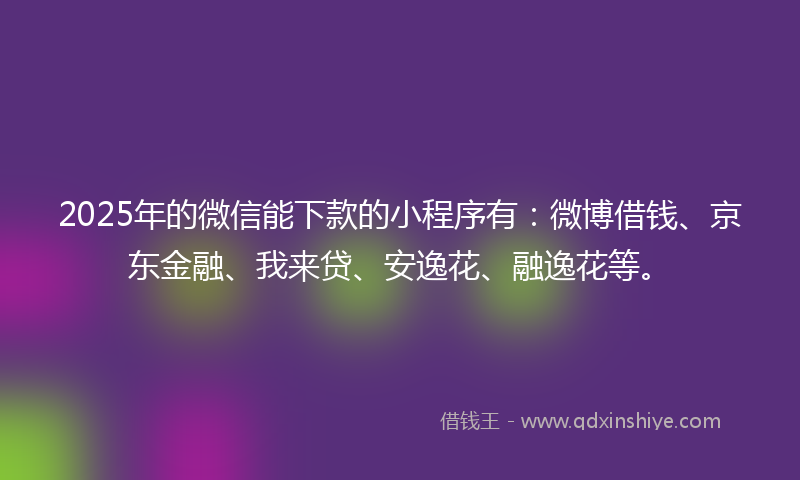 2025年的微信能下款的小程序有：微博借钱、京东金融、我来贷、安逸花、融逸花等。