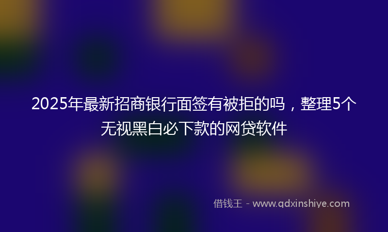 2025年最新招商银行面签有被拒的吗，整理5个无视黑白必下款的网贷软件