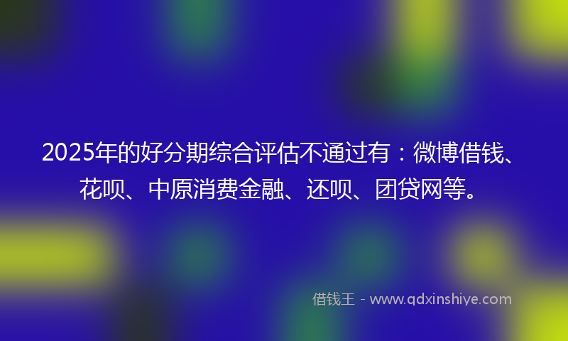 2025年的好分期综合评估不通过有：微博借钱、花呗、中原消费金融、还呗、团贷网等。