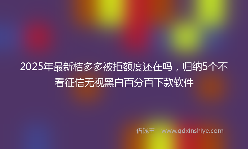 2025年最新桔多多被拒额度还在吗，归纳5个不看征信无视黑白百分百下款软件