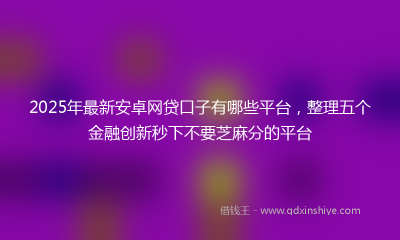 2025年最新安卓网贷口子有哪些平台，整理五个金融创新秒下不要芝麻分的平台