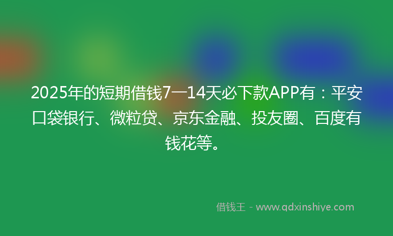 2025年的短期借钱7一14天必下款APP有：平安口袋银行、微粒贷、京东金融、投友圈、百度有钱花等。