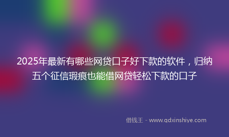 2025年最新有哪些网贷口子好下款的软件，归纳五个征信瑕疵也能借网贷轻松下款的口子