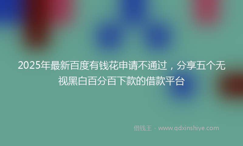 2025年最新百度有钱花申请不通过，分享五个无视黑白百分百下款的借款平台