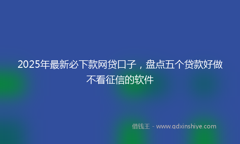 2025年最新必下款网贷口子，盘点五个贷款好做不看征信的软件
