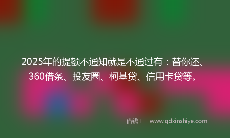 2025年的提额不通知就是不通过有：替你还、360借条、投友圈、柯基贷、信用卡贷等。