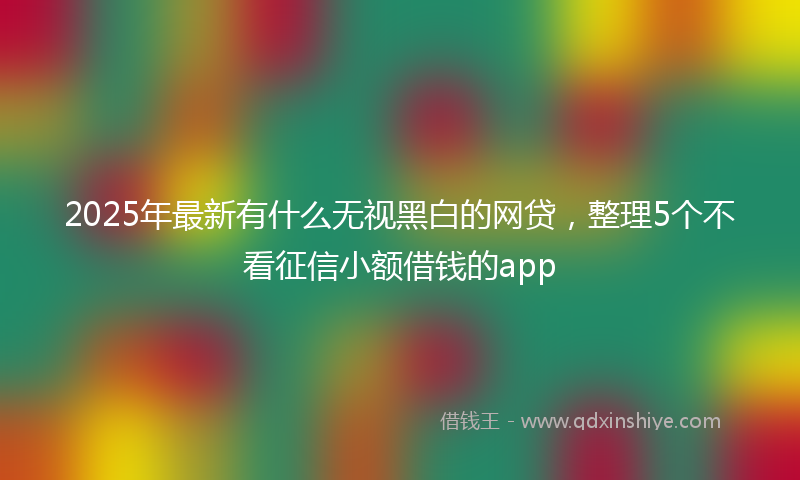 2025年最新有什么无视黑白的网贷，整理5个不看征信小额借钱的app