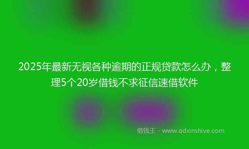 2025年最新无视各种逾期的正规贷款怎么办，整理5个20岁借钱不求征信速借软件