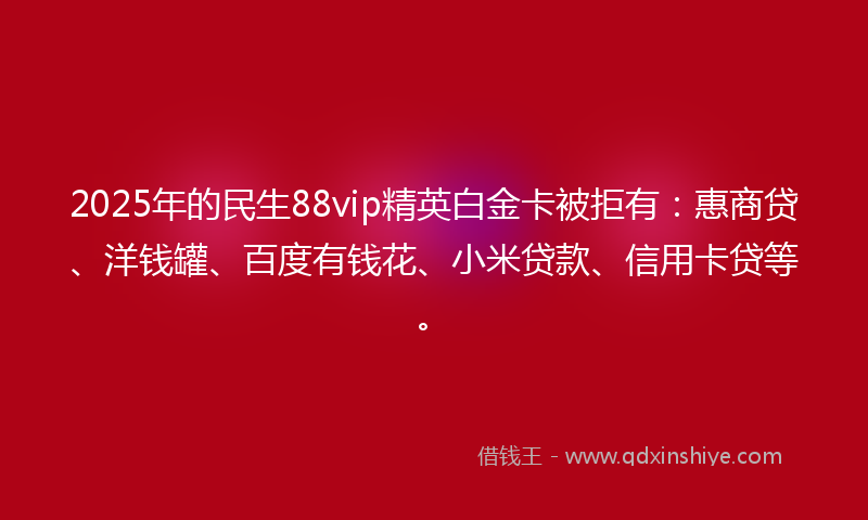 2025年的民生88vip精英白金卡被拒有：惠商贷、洋钱罐、百度有钱花、小米贷款、信用卡贷等。