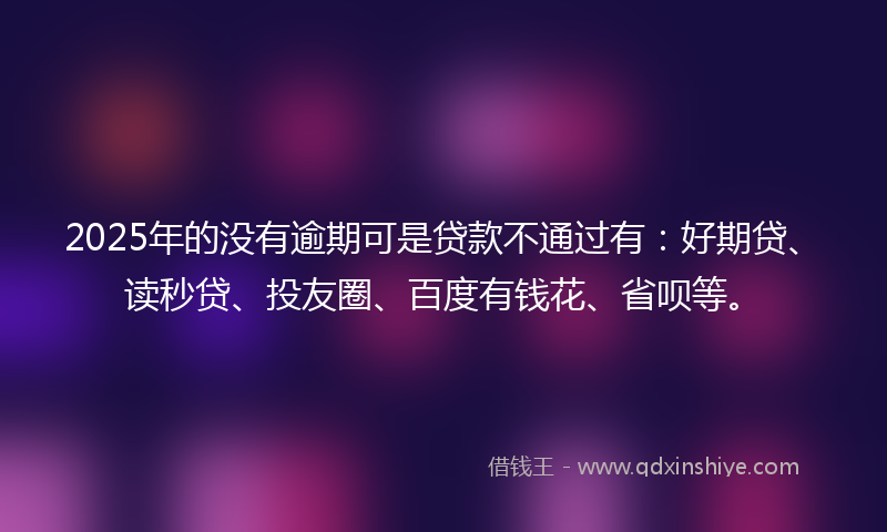 2025年的没有逾期可是贷款不通过有：好期贷、读秒贷、投友圈、百度有钱花、省呗等。