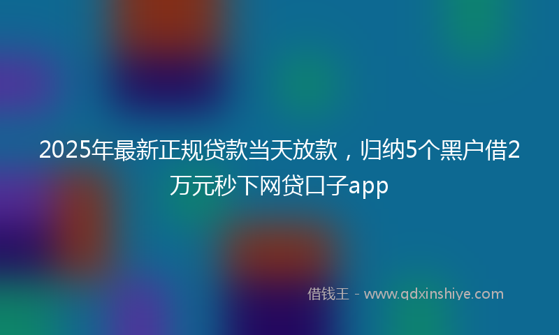 2025年最新正规贷款当天放款，归纳5个黑户借2万元秒下网贷口子app