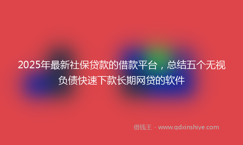 2025年最新社保贷款的借款平台，总结五个无视负债快速下款长期网贷的软件