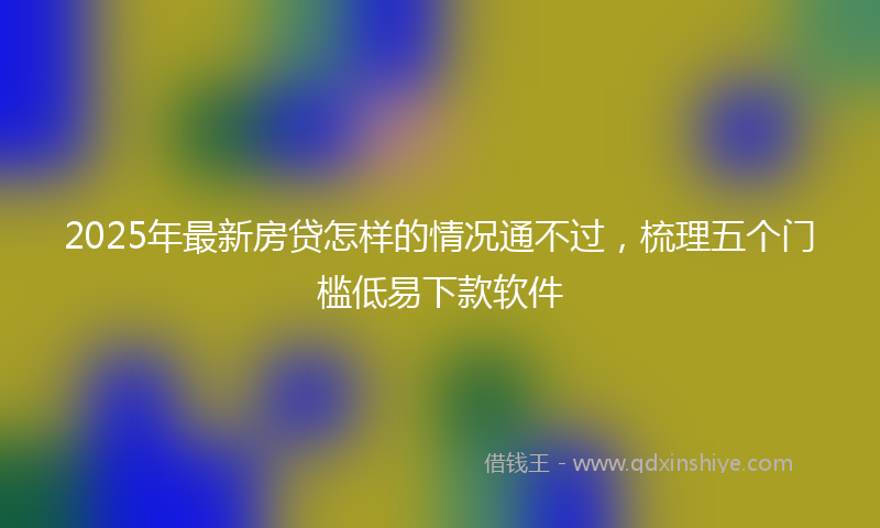 2025年最新房贷怎样的情况通不过，梳理五个门槛低易下款软件